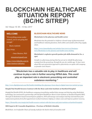 BLOCKCHAIN HEALTHCARE
SITUATION REPORT
(BC/HC SITREP)
Vol 1/Issue 19: 06 – 12 Nov 2017
BLOCKCHAIN HEALTHCARE NEWS
Blockchain in the pharma and health sector
Blockchain has the potential to reinforce a broad range of pharmaceutical
and healthcare industry functions, both within and outside of the drug supply
chain.
https://www.timesofmalta.com/articles/view/20171112/business-
news/Blockchain-in-the-pharma-and-health-sector.662894
Blockchain’s explosive growth pushes job skills demand to No. 2
spot
CaryRx is a pharmacy startup that has set out to rebuild the pharmacy
concept from the ground up, through the use of a mobile app. To hear more
about this next generation approach to pharmacies we spoke with company
co-founder Areo Nazari.
“Blockchain has a valuable role to play in healthcare and will
continue to play a role in further securing HIPAA data. This could
play an important role in electronic prescribing and controlled
substance monitoring.”
http://www.digitaljournal.com/life/health/rebuilding-the-pharmacy-from-shop-to-digital-interview/article/507454
SimplyVital Health Secures Contract with the Bone and Joint Institute at Hartford Hospital
SimplyVital Health (SVH), the healthcare company streamlining medical data storage and sharing using blockchain
technology, has announced a partnership with Hartford HealthCare Bone & Joint Institute at Hartford Hospital (BJI).
Through its blockchain-based ConnectingCare platform, SVH will manage and analyze total hip and total knee joint
replacement patients from first appointment to final treatment, helping to reduce costs and improve patient recovery.
https://themerkle.com/simplyvital-health-secures-contract-with-the-bone-and-joint-institute-at-hartford-hospital/
IBM Input to BC Cannabis Regulations - Province of British Columbia
BlockChain: An Irrefutable Chain of Custody Audit for the Seed to Sale of Cannabis in BC
WELCOME
“If everything seems under
control, you're not going fast
enough.”
- Mario Andretti
Don’t Wait.
– Sean Manion, PhD
stmanion@gmail.com
https://www.linkedin.com/in
/sean-manion-6383a64/
 