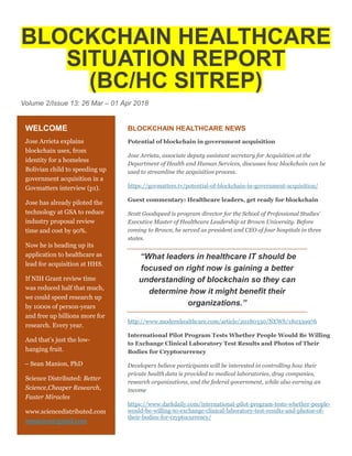 BLOCKCHAIN HEALTHCARE
SITUATION REPORT
(BC/HC SITREP)
Volume 2/Issue 13: 26 Mar – 01 Apr 2018
BLOCKCHAIN HEALTHCARE NEWS
Potential of blockchain in government acquisition
Jose Arrieta, associate deputy assistant secretary for Acquisition at the
Department of Health and Human Services, discusses how blockchain can be
used to streamline the acquisition process.
https://govmatters.tv/potential-of-blockchain-in-government-acquisition/
Guest commentary: Healthcare leaders, get ready for blockchain
Scott Goodspeed is program director for the School of Professional Studies'
Executive Master of Healthcare Leadership at Brown University. Before
coming to Brown, he served as president and CEO of four hospitals in three
states.
“What leaders in healthcare IT should be
focused on right now is gaining a better
understanding of blockchain so they can
determine how it might benefit their
organizations.”
http://www.modernhealthcare.com/article/20180330/NEWS/180339976
International Pilot Program Tests Whether People Would Be Willing
to Exchange Clinical Laboratory Test Results and Photos of Their
Bodies for Cryptocurrency
Developers believe participants will be interested in controlling how their
private health data is provided to medical laboratories, drug companies,
research organizations, and the federal government, while also earning an
income
https://www.darkdaily.com/international-pilot-program-tests-whether-people-
would-be-willing-to-exchange-clinical-laboratory-test-results-and-photos-of-
their-bodies-for-cryptocurrency/
WELCOME
Jose Arrieta explains
blockchain uses, from
identity for a homeless
Bolivian child to speeding up
government acquisition in a
Govmatters interview (p1).
Jose has already piloted the
technology at GSA to reduce
industry proposal review
time and cost by 90%.
Now he is heading up its
application to healthcare as
lead for acquisition at HHS.
If NIH Grant review time
was reduced half that much,
we could speed research up
by 1000s of person-years
and free up billions more for
research. Every year.
And that’s just the low-
hanging fruit.
– Sean Manion, PhD
Science Distributed: Better
Science,Cheaper Research,
Faster Miracles
www.sciencedistributed.com
stmanion@gmail.com
 