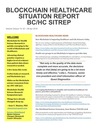 BLOCKCHAIN HEALTHCARE
SITUATION REPORT
BC/HC SITREP
Volume 2/Issue 14: 02 – 08 Apr 2018
BLOCKCHAIN HEALTHCARE NEWS
How Blockchain Is Impacting Healthcare and Life Sciences Today
We are now seeing a rapid expansion of blockchain-based technology
offerings, many of them in the Healthcare and Pharma/Biotech spaces.
https://www.forbes.com/sites/ciocentral/2018/04/02/how-blockchain-is-
impacting-healthcare-and-life-sciences-today/#c8eb457738ff
Health care groups to use blockchain to improve provider data
Five national groups, including UnitedHealthcare and Optum, are launching a
pilot program to see if blockchain can help keep data accurate.
"Not only is the quality of the data more
complete and more accurate, the decisions
made on that [data] are going to be a lot more
timely and effective," Lidia L. Fonseca, senior
vice president and chief information officer of
Quest Diagnostics
https://www.cnet.com/news/health-care-groups-use-blockchain-to-improve-
provider-data/
Leveraging blockchain to simplify and transform healthcare for
payers, providers and patients
Blockchain technology is poised to disrupt the healthcare industry, bringing
opportunities for payers and providers to simplify processes, reduce operating
costs and improve patient care. In a recent Cognizant survey
https://www.beckershospitalreview.com/healthcare-information-
technology/leveraging-blockchain-to-simplify-and-transform-healthcare-for-
payers-providers-and-patients.html
The Distributed Science Ecosystem, Sean Manion TFECON 2018
Slide presentation on the opportunities and challenges of applying blockchain
to science from a business perspective from 07 Apr TFECON 2018.
https://www.slideshare.net/SeanManion3/the-distributed-science-ecosystem-
sean-manion-tfecon-2018?trk=v-feed
WELCOME
Blockchain for Health
Science Research is
quickly emerging in the
world of Blockchain and
Healthcare.
Advancing clinical
practice requires a
higher level of evidence
than patient data alone;
research is needed.
A few items this week:
Forbes looks at research
and blockchain (p1).
Slides on the blockchain
science ecosystem from
my JHU talk (p1).
Blockchain Health
Science Research
Symposium (p2).
Things have already
changed. Keep up.
– Sean T. Manion, PhD
stmanion@gmail.com
Science Distributed
Better Science
Cheaper Research
Faster Miracles
 