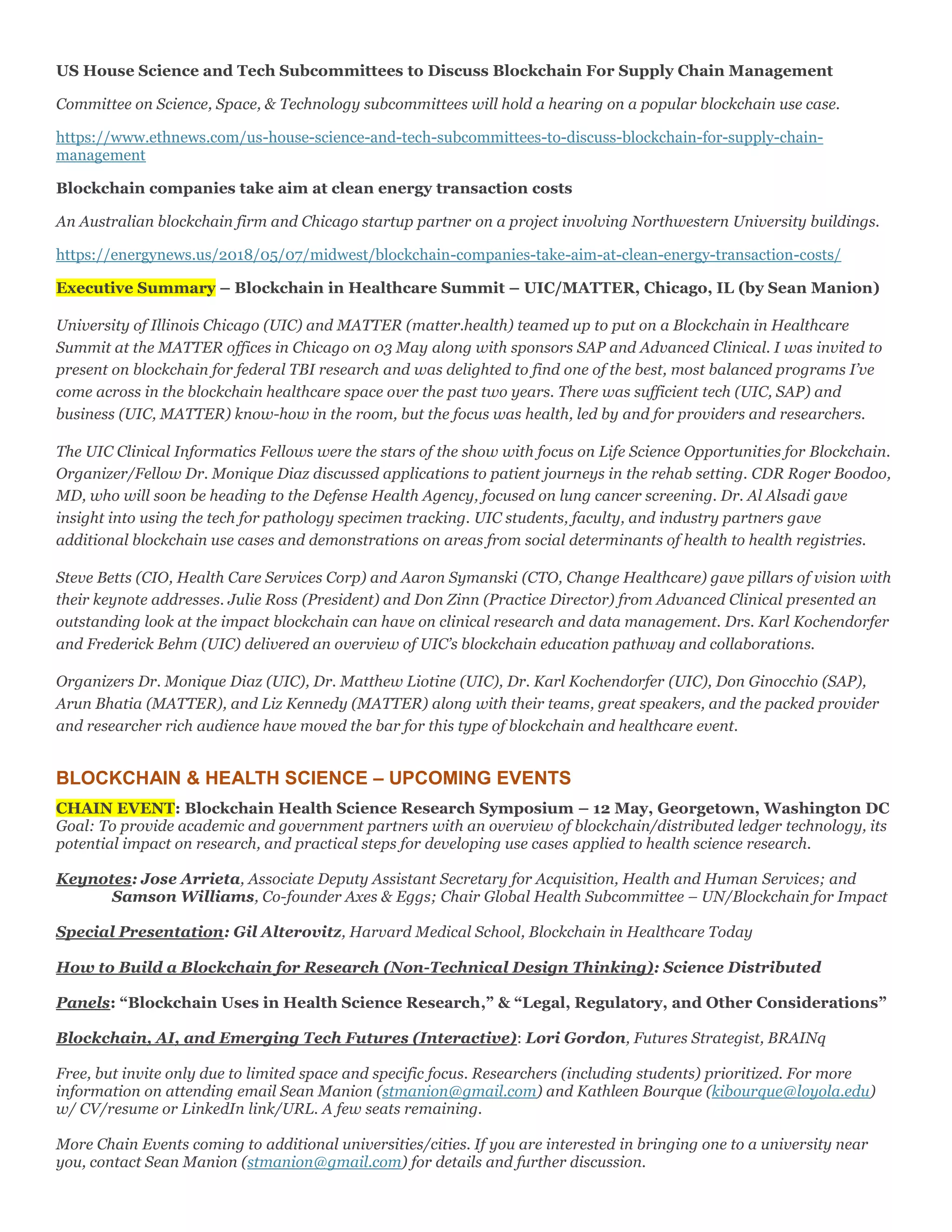 US House Science and Tech Subcommittees to Discuss Blockchain For Supply Chain Management
Committee on Science, Space, & Technology subcommittees will hold a hearing on a popular blockchain use case.
https://www.ethnews.com/us-house-science-and-tech-subcommittees-to-discuss-blockchain-for-supply-chain-
management
Blockchain companies take aim at clean energy transaction costs
An Australian blockchain firm and Chicago startup partner on a project involving Northwestern University buildings.
https://energynews.us/2018/05/07/midwest/blockchain-companies-take-aim-at-clean-energy-transaction-costs/
Executive Summary – Blockchain in Healthcare Summit – UIC/MATTER, Chicago, IL (by Sean Manion)
University of Illinois Chicago (UIC) and MATTER (matter.health) teamed up to put on a Blockchain in Healthcare
Summit at the MATTER offices in Chicago on 03 May along with sponsors SAP and Advanced Clinical. I was invited to
present on blockchain for federal TBI research and was delighted to find one of the best, most balanced programs I’ve
come across in the blockchain healthcare space over the past two years. There was sufficient tech (UIC, SAP) and
business (UIC, MATTER) know-how in the room, but the focus was health, led by and for providers and researchers.
The UIC Clinical Informatics Fellows were the stars of the show with focus on Life Science Opportunities for Blockchain.
Organizer/Fellow Dr. Monique Diaz discussed applications to patient journeys in the rehab setting. CDR Roger Boodoo,
MD, who will soon be heading to the Defense Health Agency, focused on lung cancer screening. Dr. Al Alsadi gave
insight into using the tech for pathology specimen tracking. UIC students, faculty, and industry partners gave
additional blockchain use cases and demonstrations on areas from social determinants of health to health registries.
Steve Betts (CIO, Health Care Services Corp) and Aaron Symanski (CTO, Change Healthcare) gave pillars of vision with
their keynote addresses. Julie Ross (President) and Don Zinn (Practice Director) from Advanced Clinical presented an
outstanding look at the impact blockchain can have on clinical research and data management. Drs. Karl Kochendorfer
and Frederick Behm (UIC) delivered an overview of UIC’s blockchain education pathway and collaborations.
Organizers Dr. Monique Diaz (UIC), Dr. Matthew Liotine (UIC), Dr. Karl Kochendorfer (UIC), Don Ginocchio (SAP),
Arun Bhatia (MATTER), and Liz Kennedy (MATTER) along with their teams, great speakers, and the packed provider
and researcher rich audience have moved the bar for this type of blockchain and healthcare event.
BLOCKCHAIN & HEALTH SCIENCE – UPCOMING EVENTS
CHAIN EVENT: Blockchain Health Science Research Symposium – 12 May, Georgetown, Washington DC
Goal: To provide academic and government partners with an overview of blockchain/distributed ledger technology, its
potential impact on research, and practical steps for developing use cases applied to health science research.
Keynotes: Jose Arrieta, Associate Deputy Assistant Secretary for Acquisition, Health and Human Services; and
Samson Williams, Co-founder Axes & Eggs; Chair Global Health Subcommittee – UN/Blockchain for Impact
Special Presentation: Gil Alterovitz, Harvard Medical School, Blockchain in Healthcare Today
How to Build a Blockchain for Research (Non-Technical Design Thinking): Science Distributed
Panels: “Blockchain Uses in Health Science Research,” & “Legal, Regulatory, and Other Considerations”
Blockchain, AI, and Emerging Tech Futures (Interactive): Lori Gordon, Futures Strategist, BRAINq
Free, but invite only due to limited space and specific focus. Researchers (including students) prioritized. For more
information on attending email Sean Manion (stmanion@gmail.com) and Kathleen Bourque (kibourque@loyola.edu)
w/ CV/resume or LinkedIn link/URL. A few seats remaining.
More Chain Events coming to additional universities/cities. If you are interested in bringing one to a university near
you, contact Sean Manion (stmanion@gmail.com) for details and further discussion.
 