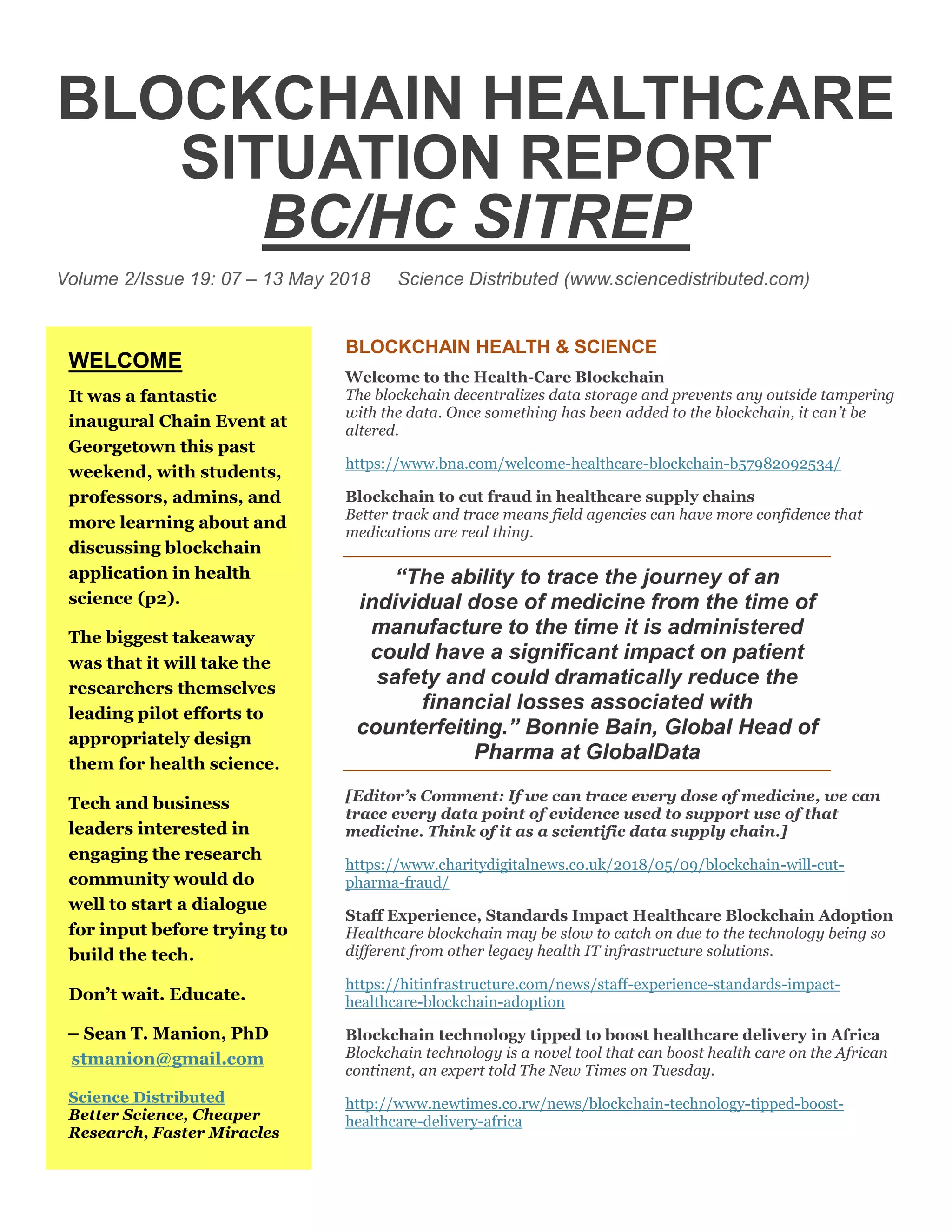 BLOCKCHAIN HEALTHCARE
SITUATION REPORT
BC/HC SITREP
Volume 2/Issue 19: 07 – 13 May 2018 Science Distributed (www.sciencedistributed.com)
BLOCKCHAIN HEALTH & SCIENCE
Welcome to the Health-Care Blockchain
The blockchain decentralizes data storage and prevents any outside tampering
with the data. Once something has been added to the blockchain, it can’t be
altered.
https://www.bna.com/welcome-healthcare-blockchain-b57982092534/
Blockchain to cut fraud in healthcare supply chains
Better track and trace means field agencies can have more confidence that
medications are real thing.
“The ability to trace the journey of an
individual dose of medicine from the time of
manufacture to the time it is administered
could have a significant impact on patient
safety and could dramatically reduce the
financial losses associated with
counterfeiting.” Bonnie Bain, Global Head of
Pharma at GlobalData
[Editor’s Comment: If we can trace every dose of medicine, we can
trace every data point of evidence used to support use of that
medicine. Think of it as a scientific data supply chain.]
https://www.charitydigitalnews.co.uk/2018/05/09/blockchain-will-cut-
pharma-fraud/
Staff Experience, Standards Impact Healthcare Blockchain Adoption
Healthcare blockchain may be slow to catch on due to the technology being so
different from other legacy health IT infrastructure solutions.
https://hitinfrastructure.com/news/staff-experience-standards-impact-
healthcare-blockchain-adoption
Blockchain technology tipped to boost healthcare delivery in Africa
Blockchain technology is a novel tool that can boost health care on the African
continent, an expert told The New Times on Tuesday.
http://www.newtimes.co.rw/news/blockchain-technology-tipped-boost-
healthcare-delivery-africa
WELCOME
It was a fantastic
inaugural Chain Event at
Georgetown this past
weekend, with students,
professors, admins, and
more learning about and
discussing blockchain
application in health
science (p2).
The biggest takeaway
was that it will take the
researchers themselves
leading pilot efforts to
appropriately design
them for health science.
Tech and business
leaders interested in
engaging the research
community would do
well to start a dialogue
for input before trying to
build the tech.
Don’t wait. Educate.
– Sean T. Manion, PhD
stmanion@gmail.com
Science Distributed
Better Science, Cheaper
Research, Faster Miracles
 