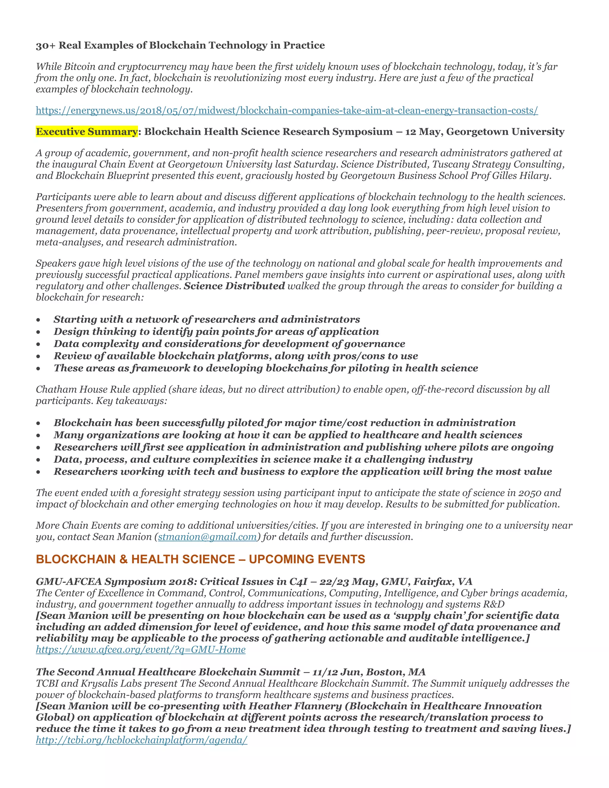 30+ Real Examples of Blockchain Technology in Practice
While Bitcoin and cryptocurrency may have been the first widely known uses of blockchain technology, today, it’s far
from the only one. In fact, blockchain is revolutionizing most every industry. Here are just a few of the practical
examples of blockchain technology.
https://energynews.us/2018/05/07/midwest/blockchain-companies-take-aim-at-clean-energy-transaction-costs/
Executive Summary: Blockchain Health Science Research Symposium – 12 May, Georgetown University
A group of academic, government, and non-profit health science researchers and research administrators gathered at
the inaugural Chain Event at Georgetown University last Saturday. Science Distributed, Tuscany Strategy Consulting,
and Blockchain Blueprint presented this event, graciously hosted by Georgetown Business School Prof Gilles Hilary.
Participants were able to learn about and discuss different applications of blockchain technology to the health sciences.
Presenters from government, academia, and industry provided a day long look everything from high level vision to
ground level details to consider for application of distributed technology to science, including: data collection and
management, data provenance, intellectual property and work attribution, publishing, peer-review, proposal review,
meta-analyses, and research administration.
Speakers gave high level visions of the use of the technology on national and global scale for health improvements and
previously successful practical applications. Panel members gave insights into current or aspirational uses, along with
regulatory and other challenges. Science Distributed walked the group through the areas to consider for building a
blockchain for research:
• Starting with a network of researchers and administrators
• Design thinking to identify pain points for areas of application
• Data complexity and considerations for development of governance
• Review of available blockchain platforms, along with pros/cons to use
• These areas as framework to developing blockchains for piloting in health science
Chatham House Rule applied (share ideas, but no direct attribution) to enable open, off-the-record discussion by all
participants. Key takeaways:
• Blockchain has been successfully piloted for major time/cost reduction in administration
• Many organizations are looking at how it can be applied to healthcare and health sciences
• Researchers will first see application in administration and publishing where pilots are ongoing
• Data, process, and culture complexities in science make it a challenging industry
• Researchers working with tech and business to explore the application will bring the most value
The event ended with a foresight strategy session using participant input to anticipate the state of science in 2050 and
impact of blockchain and other emerging technologies on how it may develop. Results to be submitted for publication.
More Chain Events are coming to additional universities/cities. If you are interested in bringing one to a university near
you, contact Sean Manion (stmanion@gmail.com) for details and further discussion.
BLOCKCHAIN & HEALTH SCIENCE – UPCOMING EVENTS
GMU-AFCEA Symposium 2018: Critical Issues in C4I – 22/23 May, GMU, Fairfax, VA
The Center of Excellence in Command, Control, Communications, Computing, Intelligence, and Cyber brings academia,
industry, and government together annually to address important issues in technology and systems R&D
[Sean Manion will be presenting on how blockchain can be used as a ‘supply chain’ for scientific data
including an added dimension for level of evidence, and how this same model of data provenance and
reliability may be applicable to the process of gathering actionable and auditable intelligence.]
https://www.afcea.org/event/?q=GMU-Home
The Second Annual Healthcare Blockchain Summit – 11/12 Jun, Boston, MA
TCBI and Krysalis Labs present The Second Annual Healthcare Blockchain Summit. The Summit uniquely addresses the
power of blockchain-based platforms to transform healthcare systems and business practices.
[Sean Manion will be co-presenting with Heather Flannery (Blockchain in Healthcare Innovation
Global) on application of blockchain at different points across the research/translation process to
reduce the time it takes to go from a new treatment idea through testing to treatment and saving lives.]
http://tcbi.org/hcblockchainplatform/agenda/
 