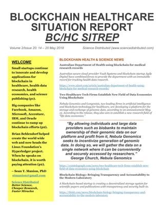 BLOCKCHAIN HEALTHCARE
SITUATION REPORT
BC/HC SITREP
Volume 2/Issue 20: 14 – 20 May 2018 Science Distributed (www.sciencedistributed.com)
BLOCKCHAIN HEALTH & SCIENCE NEWS
Australian Department of Health using blockchain for medical
research records
Australian secure cloud provider Vault Systems and blockchain startup Agile
Digital have combined forces to provide the department with an immutable
record for tracking health data research.
https://www.zdnet.com/article/australian-department-of-health-using-
blockchain-for-medical-research-records/
Two Healthcare Tech Firms Establish New Field of Data Economics
Using Blockchain
Nebula Genomics and Longenisis, two leading firms in artificial intelligence
and blockchain technology for healthcare, are developing a platform for the
storage and exchange of genomic data, according to an announcement May
15. According to the release, they also aim to establish a new research field of
“life data economics.”
“By allowing individuals and large data
providers such as biobanks to maintain
ownership of their genomic data on our
platform and profit from it, Nebula Genomics
seeks to incentivize generation of genomic
data. In doing so, we will gather the data on a
single network where it can be conveniently
and securely accessed by researchers.”
George Church, Nebula Genomics
https://cointelegraph.com/news/two-healthcare-tech-firms-establish-new-
field-of-data-economics-using-blockchain
Blockchain Biology: Bringing Transparency and Accountability to
the Modern Laboratory
A blockchain-based startup is creating a decentralized storage system for
scientific papers and publications with transparency and security built-in.
https://blokt.com/news/blockchain-biology-bringing-transparency-and-
accountability-to-the-modern-laboratory
WELCOME
Small startups continue
to innovate and develop
applications for
blockchain in
healthcare, health data
research, health
economics, and science
publishing (p1).
Big companies like
Facebook, Amazon,
Microsoft, Accenture,
IBM, and Oracle
continue to ramp up
blockchain efforts (p2).
Brian Behlendorf helped
create the world wide
web and now heads the
Linux Foundation’s
Hyperledger project.
When he speaks on
blockchain, it is worth
paying attention (p2).
– Sean T. Manion, PhD
stmanion@gmail.com
Science Distributed
Better Science,
Cheaper Research,
Faster Miracles
 