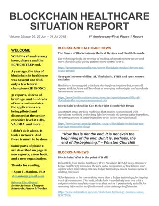 BLOCKCHAIN HEALTHCARE
SITUATION REPORT
Volume 2/Issue 26: 25 Jun – 01 Jul 2018 1st Anniversary/Final Phase 1 Report
BLOCKCHAIN HEALTHCARE NEWS
The Power of Blockchain on Medical Devices and Health Records
The technology holds the promise of making information more secure and
more sharable while giving patients more control over it.
https://governmentciomedia.com/power-blockchain-medical-devices-and-
health-records
Next-gen interoperability: AI, blockchain, FHIR and open source
analytics
Healthcare has struggled with data sharing for a long time but, even still,
experts said the future will be robust as emerging technologies and standards
become more common.
https://www.healthcareitnews.com/news/next-gen-interoperability-ai-
blockchain-fhir-and-open-source-analytics
Blockchain Technology Can Help Fight Counterfeit Drugs
Counterfeit drugs are fake medicines that may be contaminated with
ingredients not listed on the drug label or contain the wrong active ingredient,
the wrong amount of active ingredient or no active ingredient at all.
https://www.law360.com/ip/articles/1057471/blockchain-technology-can-
help-fight-counterfeit-drugs
“Now this is not the end. It is not even the
beginning of the end. But it is, perhaps, the
end of the beginning.” – Winston Churchill
BLOCKCHAIN NEWS
Blockchain: What is the point of it all?
This article from Tobias Mathiasen (Vice President, ICO Advisory, Standard
Kepler) will briefly introduce the core value proposition of blockchain, and
explore when integrating this new ledger technology makes business sense in
existing processes
[B]lockchain is at the core nothing more than a ledger technology for keeping
track of transactions. That said, blockchain is a relatively new tool with a
unique combination of characteristics that makes it particularly suitable for
removing information verification and value exchange inefficiencies.
https://www.information-age.com/blockchain-technology-business-sense-
123473129/
WELCOME
With this 1st anniversary
issue, phase 1 and the
BC/HC SITREP end.
A year ago, the idea of
blockchain in healthcare
was nascent one with
only a few federal
champions (HHS ONC).
51 reports, dozens of
briefings, and hundreds
of conversations later,
the applications are
being piloted and
discussed at the senior
executive level at HHS,
VA, DHA, and more.
I didn’t do it alone. It
took a network. And
there is much to be done.
Some parts of phase 2
are described on page 2:
new reports, a new book,
and a new organization.
Thanks for reading.
– Sean T. Manion, PhD
stmanion@gmail.com
Science Distributed
Better Science, Cheaper
Research, Faster Miracles
 
