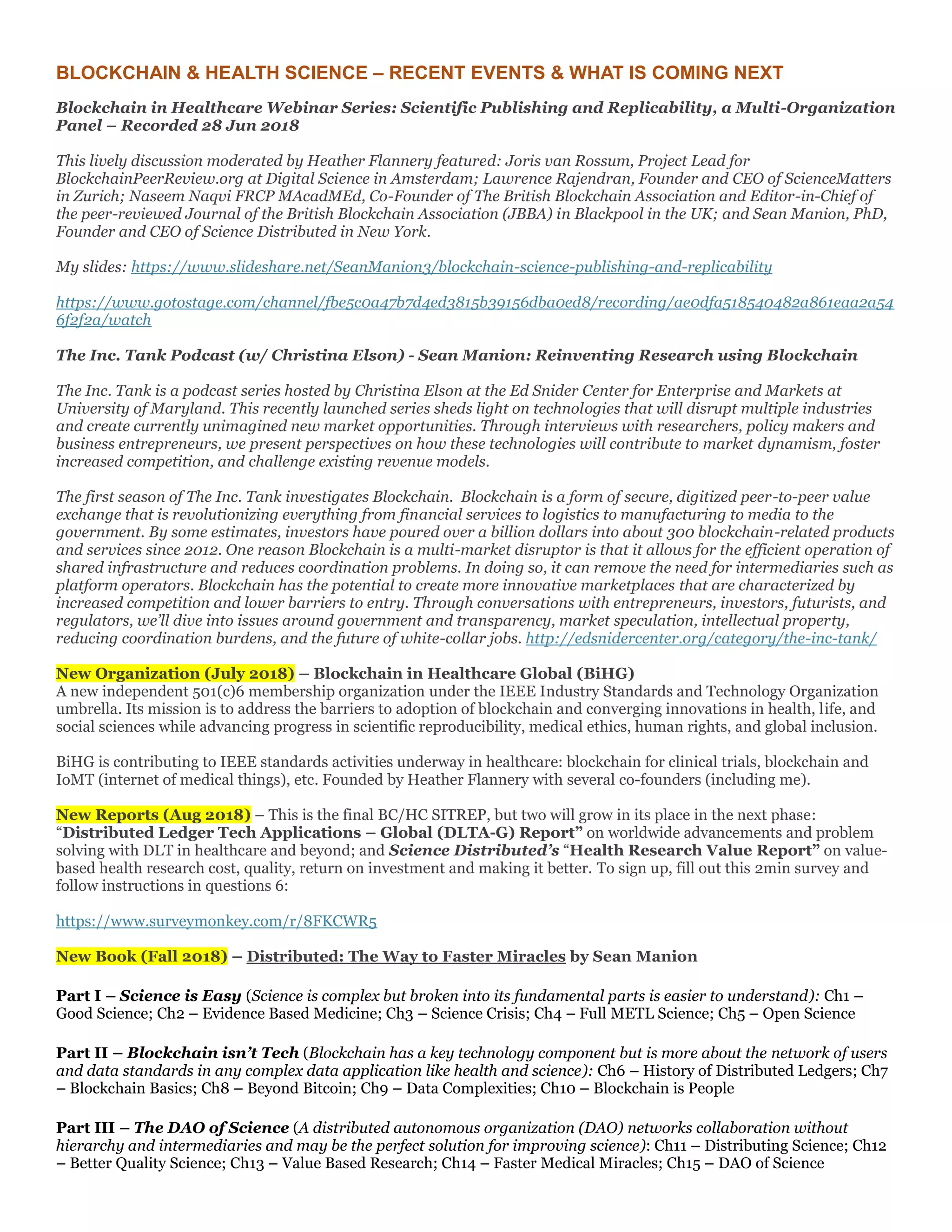 BLOCKCHAIN & HEALTH SCIENCE – RECENT EVENTS & WHAT IS COMING NEXT
Blockchain in Healthcare Webinar Series: Scientific Publishing and Replicability, a Multi-Organization
Panel – Recorded 28 Jun 2018
This lively discussion moderated by Heather Flannery featured: Joris van Rossum, Project Lead for
BlockchainPeerReview.org at Digital Science in Amsterdam; Lawrence Rajendran, Founder and CEO of ScienceMatters
in Zurich; Naseem Naqvi FRCP MAcadMEd, Co-Founder of The British Blockchain Association and Editor-in-Chief of
the peer-reviewed Journal of the British Blockchain Association (JBBA) in Blackpool in the UK; and Sean Manion, PhD,
Founder and CEO of Science Distributed in New York.
My slides: https://www.slideshare.net/SeanManion3/blockchain-science-publishing-and-replicability
https://www.gotostage.com/channel/fbe5c0a47b7d4ed3815b39156dba0ed8/recording/ae0dfa518540482a861eaa2a54
6f2f2a/watch
The Inc. Tank Podcast (w/ Christina Elson) - Sean Manion: Reinventing Research using Blockchain
The Inc. Tank is a podcast series hosted by Christina Elson at the Ed Snider Center for Enterprise and Markets at
University of Maryland. This recently launched series sheds light on technologies that will disrupt multiple industries
and create currently unimagined new market opportunities. Through interviews with researchers, policy makers and
business entrepreneurs, we present perspectives on how these technologies will contribute to market dynamism, foster
increased competition, and challenge existing revenue models.
The first season of The Inc. Tank investigates Blockchain. Blockchain is a form of secure, digitized peer-to-peer value
exchange that is revolutionizing everything from financial services to logistics to manufacturing to media to the
government. By some estimates, investors have poured over a billion dollars into about 300 blockchain-related products
and services since 2012. One reason Blockchain is a multi-market disruptor is that it allows for the efficient operation of
shared infrastructure and reduces coordination problems. In doing so, it can remove the need for intermediaries such as
platform operators. Blockchain has the potential to create more innovative marketplaces that are characterized by
increased competition and lower barriers to entry. Through conversations with entrepreneurs, investors, futurists, and
regulators, we’ll dive into issues around government and transparency, market speculation, intellectual property,
reducing coordination burdens, and the future of white-collar jobs. http://edsnidercenter.org/category/the-inc-tank/
New Organization (July 2018) – Blockchain in Healthcare Global (BiHG)
A new independent 501(c)6 membership organization under the IEEE Industry Standards and Technology Organization
umbrella. Its mission is to address the barriers to adoption of blockchain and converging innovations in health, life, and
social sciences while advancing progress in scientific reproducibility, medical ethics, human rights, and global inclusion.
BiHG is contributing to IEEE standards activities underway in healthcare: blockchain for clinical trials, blockchain and
IoMT (internet of medical things), etc. Founded by Heather Flannery with several co-founders (including me).
New Reports (Aug 2018) – This is the final BC/HC SITREP, but two will grow in its place in the next phase:
“Distributed Ledger Tech Applications – Global (DLTA-G) Report” on worldwide advancements and problem
solving with DLT in healthcare and beyond; and Science Distributed’s “Health Research Value Report” on value-
based health research cost, quality, return on investment and making it better. To sign up, fill out this 2min survey and
follow instructions in questions 6:
https://www.surveymonkey.com/r/8FKCWR5
New Book (Fall 2018) – Distributed: The Way to Faster Miracles by Sean Manion
Part I – Science is Easy (Science is complex but broken into its fundamental parts is easier to understand): Ch1 –
Good Science; Ch2 – Evidence Based Medicine; Ch3 – Science Crisis; Ch4 – Full METL Science; Ch5 – Open Science
Part II – Blockchain isn’t Tech (Blockchain has a key technology component but is more about the network of users
and data standards in any complex data application like health and science): Ch6 – History of Distributed Ledgers; Ch7
– Blockchain Basics; Ch8 – Beyond Bitcoin; Ch9 – Data Complexities; Ch10 – Blockchain is People
Part III – The DAO of Science (A distributed autonomous organization (DAO) networks collaboration without
hierarchy and intermediaries and may be the perfect solution for improving science): Ch11 – Distributing Science; Ch12
– Better Quality Science; Ch13 – Value Based Research; Ch14 – Faster Medical Miracles; Ch15 – DAO of Science
 