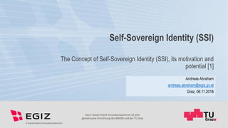 Das E-Government Innovationszentrum ist eine
gemeinsame Einrichtung des BMDW und der TU Graz
Self-Sovereign Identity (SSI)
The Concept of Self-Sovereign Identity (SSI), its motivation and
potential [1]
Andreas Abraham
andreas.abraham@egiz.gv.at
Graz, 06.11.2018
 