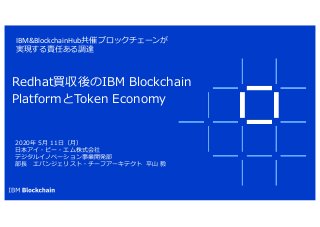 IBM&BlockchainHub共催 ブロックチェーンが
実現する責任ある調達
Redhat買収後のIBM Blockchain
PlatformとToken Economy
2020年 5⽉ 11⽇（⽉）
⽇本アイ・ビー・エム株式会社
デジタルイノベーション事業開発部
部⻑ エバンジェリスト・チーフアーキテクト 平⼭ 毅
 