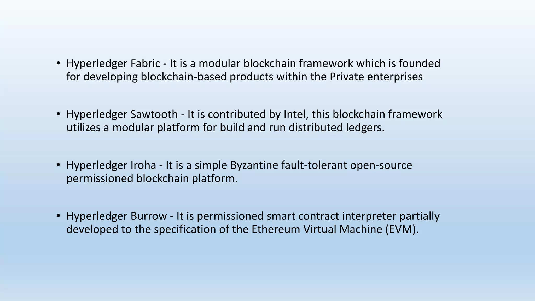 • Hyperledger Fabric - It is a modular blockchain framework which is founded
for developing blockchain-based products within the Private enterprises
• Hyperledger Sawtooth - It is contributed by Intel, this blockchain framework
utilizes a modular platform for build and run distributed ledgers.
• Hyperledger Iroha - It is a simple Byzantine fault-tolerant open-source
permissioned blockchain platform.
• Hyperledger Burrow - It is permissioned smart contract interpreter partially
developed to the specification of the Ethereum Virtual Machine (EVM).
 