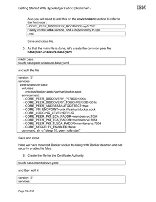 Getting Started With Hyperledger Fabric (Blockchain)
Page 10 of 51
Also you will need to add this on the environment section to refer to
the first node :
- CORE_PEER_DISCOVERY_ROOTNODE=vp0:7051
Finally on the links section, add a dependency to vp0
- vp0
Save and close file.
5. As that the main file is done, let’s create the common peer file
base/peer-unsecure-base.yaml
mkdir base
touch base/peer-unsecure-base.yaml
and edit the file
version: '2'
services:
peer-unsecure-base:
volumes:
- /var/run/docker.sock:/var/run/docker.sock
environment:
- CORE_PEER_DISCOVERY_PERIOD=300s
- CORE_PEER_DISCOVERY_TOUCHPERIOD=301s
- CORE_PEER_ADDRESSAUTODETECT=true
- CORE_VM_ENDPOINT=unix:///var/run/docker.sock
- CORE_LOGGING_LEVEL=DEBUG
- CORE_PEER_PKI_ECA_PADDR=membersrvc:7054
- CORE_PEER_PKI_TCA_PADDR=membersrvc:7054
- CORE_PEER_PKI_TLSCA_PADDR=membersrvc:7054
- CORE_SECURITY_ENABLED=false
command: sh -c "sleep 10; peer node start"
Save and close
Here we have mounted Docker socket to dialog with Docker deamon and set
security enabled to false
6. Create the file for the Certificate Authority
touch base/membersrvc.yaml
and then edit it
version: '2'
services:
 