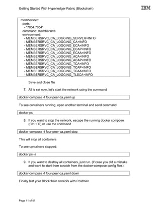 Getting Started With Hyperledger Fabric (Blockchain)
Page 11 of 51
membersrvc:
ports:
- "7054:7054"
command: membersrvc
environment:
- MEMBERSRVC_CA_LOGGING_SERVER=INFO
- MEMBERSRVC_CA_LOGGING_CA=INFO
- MEMBERSRVC_CA_LOGGING_ECA=INFO
- MEMBERSRVC_CA_LOGGING_ECAP=INFO
- MEMBERSRVC_CA_LOGGING_ECAA=INFO
- MEMBERSRVC_CA_LOGGING_ACA=INFO
- MEMBERSRVC_CA_LOGGING_ACAP=INFO
- MEMBERSRVC_CA_LOGGING_TCA=INFO
- MEMBERSRVC_CA_LOGGING_TCAP=INFO
- MEMBERSRVC_CA_LOGGING_TCAA=INFO
- MEMBERSRVC_CA_LOGGING_TLSCA=INFO
Save and close file
7. All is set now, let’s start the network using the command
docker-compose -f four-peer-ca.yaml up
To see containers running, open another terminal and send command
docker ps
8. If you want to stop the network, escape the running docker compose
(Ctrl + C) or use the command
docker-compose -f four-peer-ca.yaml stop
This will stop all containers
To see containers stopped:
docker ps -a
9. If you want to destroy all containers, just run. (if case you did a mistake
and want to start from scratch from the docker-compose config files)
docker-compose -f four-peer-ca.yaml down
Finally test your Blockchain network with Postman.
 