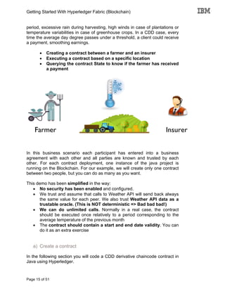 Getting Started With Hyperledger Fabric (Blockchain)
Page 15 of 51
period, excessive rain during harvesting, high winds in case of plantations or
temperature variabilities in case of greenhouse crops. In a CDD case, every
time the average day degree passes under a threshold, a client could receive
a payment, smoothing earnings.
• Creating a contract between a farmer and an insurer
• Executing a contract based on a specific location
• Querying the contract State to know if the farmer has received
a payment
In this business scenario each participant has entered into a business
agreement with each other and all parties are known and trusted by each
other. For each contract deployment, one instance of the java project is
running on the Blockchain. For our example, we will create only one contract
between two people, but you can do as many as you want.
This demo has been simplified in the way:
• No security has been enabled and configured.
• We trust and assume that calls to Weather API will send back always
the same value for each peer. We also trust Weather API data as a
trustable oracle. (This is NOT deterministic => Bad bad bad!)
• We can do unlimited calls. Normally in a real case, the contract
should be executed once relatively to a period corresponding to the
average temperature of the previous month
• The contract should contain a start and end date validity. You can
do it as an extra exercise
a) Create a contract
In the following section you will code a CDD derivative chaincode contract in
Java using Hyperledger.
Farmer Insurer
 
