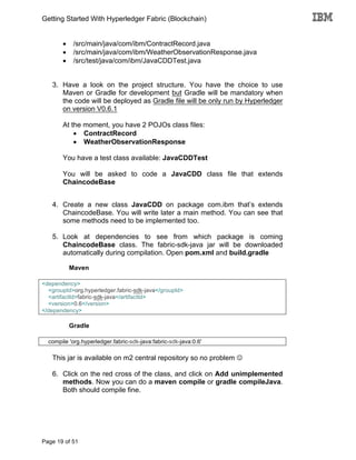 Getting Started With Hyperledger Fabric (Blockchain)
Page 19 of 51
• /src/main/java/com/ibm/ContractRecord.java
• /src/main/java/com/ibm/WeatherObservationResponse.java
• /src/test/java/com/ibm/JavaCDDTest.java
3. Have a look on the project structure. You have the choice to use
Maven or Gradle for development but Gradle will be mandatory when
the code will be deployed as Gradle file will be only run by Hyperledger
on version V0.6.1
At the moment, you have 2 POJOs class files:
• ContractRecord
• WeatherObservationResponse
You have a test class available: JavaCDDTest
You will be asked to code a JavaCDD class file that extends
ChaincodeBase
4. Create a new class JavaCDD on package com.ibm that’s extends
ChaincodeBase. You will write later a main method. You can see that
some methods need to be implemented too.
5. Look at dependencies to see from which package is coming
ChaincodeBase class. The fabric-sdk-java jar will be downloaded
automatically during compilation. Open pom.xml and build.gradle
Maven
<dependency>
<groupId>org.hyperledger.fabric-sdk-java</groupId>
<artifactId>fabric-sdk-java</artifactId>
<version>0.6</version>
</dependency>
Gradle
compile 'org.hyperledger.fabric-sdk-java:fabric-sdk-java:0.6'
This jar is available on m2 central repository so no problem J
6. Click on the red cross of the class, and click on Add unimplemented
methods. Now you can do a maven compile or gradle compileJava.
Both should compile fine.
 