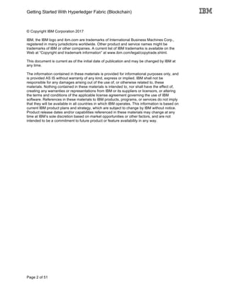 Getting Started With Hyperledger Fabric (Blockchain)
Page 2 of 51
© Copyright IBM Corporation 2017
IBM, the IBM logo and ibm.com are trademarks of International Business Machines Corp.,
registered in many jurisdictions worldwide. Other product and service names might be
trademarks of IBM or other companies. A current list of IBM trademarks is available on the
Web at “Copyright and trademark information” at www.ibm.com/legal/copytrade.shtml.
This document is current as of the initial date of publication and may be changed by IBM at
any time.
The information contained in these materials is provided for informational purposes only, and
is provided AS IS without warranty of any kind, express or implied. IBM shall not be
responsible for any damages arising out of the use of, or otherwise related to, these
materials. Nothing contained in these materials is intended to, nor shall have the effect of,
creating any warranties or representations from IBM or its suppliers or licensors, or altering
the terms and conditions of the applicable license agreement governing the use of IBM
software. References in these materials to IBM products, programs, or services do not imply
that they will be available in all countries in which IBM operates. This information is based on
current IBM product plans and strategy, which are subject to change by IBM without notice.
Product release dates and/or capabilities referenced in these materials may change at any
time at IBM’s sole discretion based on market opportunities or other factors, and are not
intended to be a commitment to future product or feature availability in any way.
 