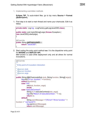 Getting Started With Hyperledger Fabric (Blockchain)
Page 22 of 51
1. Implementing overridden methods
Eclipse TIP: To auto-indent files, go to top menu Source > Format
(Shift+Ctrl+F)
1. First step is to start a main thread and name your chaincode. Edit it as
follow:
private static Log log =LogFactory.getLog(JavaCDD.class);
public static void main(String[] args) throws Exception {
new JavaCDD().start(args);
}
@Override
public String getChaincodeID() {
return "JavaCDD";
}
2. Start coding the entry point method run. It is the dispatcher entry point
for INVOKE and DEPLOY API.
init function is used while deployment only and all others for normal
invocations.
@Override
/**
* Entry point of invocation interaction
*
* @param stub
* @param function
* @param args
*/
public String run(ChaincodeStub stub, String function, String[] args) {
log.info("In run, function:" + function);
switch (function) {
case "init":
init(stub, function, args);
break;
case "executeContract":
String re = executeContract(stub, args);
log.info("Return of executeContract : " + re);
return re;
default:
String warnMessage = "{"Error":"Error function " +
function + " not found"}";
log.warn(warnMessage);
return warnMessage;
 