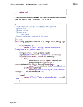 Getting Started With Hyperledger Fabric (Blockchain)
Page 23 of 51
}
return null;
}
3. Last overridden method is query. We will have to retrieve the contract
state and return it back to the client. Do it as below
/**
* This function can query the current State of the contract
* @param stub
* @param function
* @param args
* client name
* @return total amount received for this client
*/
@Override
public String query(ChaincodeStub stub, String function, String[] args)
{
if (args.length != 1) {
return "{"Error":"Incorrect number of arguments.
Expecting name of the client to query"}";
}
String clientName = stub.getState(args[0]);
log.info("Called " + function + " on client : " + clientName);
if (clientName != null && !clientName.isEmpty()) {
try {
ObjectMapper mapper = new ObjectMapper();
ContractRecord contractRecord =
mapper.readValue(clientName, ContractRecord.class);
return "" + contractRecord.totalAmountReceived;
} catch (Exception e) {
return "{"Error":"Failed to parse state for client "
+ args[0] + " : " + e.getMessage() + ""}";
}
} else {
return "{"Error":"Failed to get state for client " + args[0]
+ ""}";
}
}
 