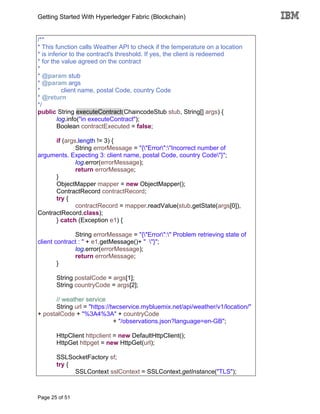 Getting Started With Hyperledger Fabric (Blockchain)
Page 25 of 51
/**
* This function calls Weather API to check if the temperature on a location
* is inferior to the contract's threshold. If yes, the client is redeemed
* for the value agreed on the contract
*
* @param stub
* @param args
* client name, postal Code, country Code
* @return
*/
public String executeContract(ChaincodeStub stub, String[] args) {
log.info("in executeContract");
Boolean contractExecuted = false;
if (args.length != 3) {
String errorMessage = "{"Error":"Incorrect number of
arguments. Expecting 3: client name, postal Code, country Code"}";
log.error(errorMessage);
return errorMessage;
}
ObjectMapper mapper = new ObjectMapper();
ContractRecord contractRecord;
try {
contractRecord = mapper.readValue(stub.getState(args[0]),
ContractRecord.class);
} catch (Exception e1) {
String errorMessage = "{"Error":" Problem retrieving state of
client contract : " + e1.getMessage()+ " "}";
log.error(errorMessage);
return errorMessage;
}
String postalCode = args[1];
String countryCode = args[2];
// weather service
String url = "https://twcservice.mybluemix.net/api/weather/v1/location/"
+ postalCode + "%3A4%3A" + countryCode
+ "/observations.json?language=en-GB";
HttpClient httpclient = new DefaultHttpClient();
HttpGet httpget = new HttpGet(url);
SSLSocketFactory sf;
try {
SSLContext sslContext = SSLContext.getInstance("TLS");
 