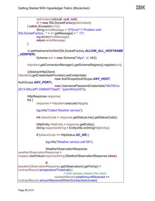 Getting Started With Hyperledger Fabric (Blockchain)
Page 26 of 51
sslContext.init(null, null, null);
sf = new SSLSocketFactory(sslContext);
} catch (Exception e1) {
String errorMessage = "{"Error":" Problem with
SSLSocketFactory : " + e1.getMessage() + " "}";
log.error(errorMessage);
return errorMessage;
}
sf.setHostnameVerifier(SSLSocketFactory.ALLOW_ALL_HOSTNAME
_VERIFIER);
Scheme sch = new Scheme("https", sf, 443);
httpclient.getConnectionManager().getSchemeRegistry().register(sch);
((AbstractHttpClient)
httpclient).getCredentialsProvider().setCredentials(
new AuthScope(AuthScope.ANY_HOST,
AuthScope.ANY_PORT),
new UsernamePasswordCredentials("dfa7551a-
2613-4f5c-bff7-339649770aa5", "gvbmK5JsGO"));
HttpResponse response;
try {
response = httpclient.execute(httpget);
log.info("Called Weather service");
int statusCode = response.getStatusLine().getStatusCode();
HttpEntity httpEntity = response.getEntity();
String responseString = EntityUtils.toString(httpEntity);
if (statusCode == HttpStatus.SC_OK) {
log.info("Weather service call OK");
WeatherObservationResponse
weatherObservationResponse =
mapper.readValue(responseString,WeatherObservationResponse.class);
if
(weatherObservationResponse.getObservation().getTemp() <
contractRecord.temperatureThreshold) {
// then please redeem the client
contractRecord.totalAmountReceived +=
contractRecord.amountReceivedWhenContractIsActivated;
 