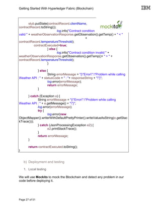 Getting Started With Hyperledger Fabric (Blockchain)
Page 27 of 51
stub.putState(contractRecord.clientName,
contractRecord.toString());
log.info("Contract condition
valid " + weatherObservationResponse.getObservation().getTemp() + " < "
+
contractRecord.temperatureThreshold);
contractExecuted=true;
} else {
log.info("Contract condition invalid " +
weatherObservationResponse.getObservation().getTemp()+ " > " +
contractRecord.temperatureThreshold);
}
} else {
String errorMessage = "{"Error":"Problem while calling
Weather API : " + statusCode + " : "+ responseString + ""}";
log.error(errorMessage);
return errorMessage;
}
} catch (Exception e) {
String errorMessage = "{"Error":"Problem while calling
Weather API : " + e.getMessage() + ""}";
log.error(errorMessage);
try {
log.error(new
ObjectMapper().writerWithDefaultPrettyPrinter().writeValueAsString(e.getStac
kTrace()));
} catch (JsonProcessingException e2) {
e2.printStackTrace();
}
return errorMessage;
}
return contractExecuted.toString();
}
b) Deployment and testing
1. Local testing
We will use Mockito to mock the Blockchain and detect any problem in our
code before deploying it.
 