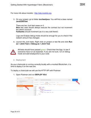 Getting Started With Hyperledger Fabric (Blockchain)
Page 28 of 51
For more info about mockito : http://site.mockito.org
3. On your project, go to folder /src/test/java. You will find a class named
JavaCDDTest
There are two Junit test cases on it.
Nice test case should always execute the contract but not increment
the client’s account
Fairbanks should increment (as it is very cold there!)
Logs and Eclipse debug mode should be enough for you to check if the
redeem amount has changed.
4. Launch the Junit tests. Right click on project or test file and click Run
as > JUnit Test or Debug as > JUnit Test
All tests should have passed green. Check then the logs, to see if
scenarios have run as expected. If you are not sure, run on debug
mode and add breakpoints to your code
2. Deployment
As your chaincode is running correctly locally with a mocked Blockchain, it is
time to deploy it on the real one.
To deploy a chaincode we will use the HTTP API with Postman
1. Open Postman and run DEPLOY V0.6
 