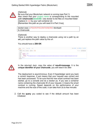 Getting Started With Hyperledger Fabric (Blockchain)
Page 29 of 51
(Optional)
Be sure that your Blockchain network is running (see Part 1)
Also check that your project name is corresponding to the mounted
path /chaincode/JavaCDD. Use docker to list files on mounted folder
(replace in red by your vp0 container id)
[Remember this path as you will need it in Part 3 too].
docker exec -i PEERVP0CONTAINERID /bin/bash
ls /chaincode
(Optional)
There is another way to deploy a chaincode using not a path by an
url, just replace the path value by the url.
You should have a 200 OK
In the returned Json, copy the value of result>message. It is the
unique identifier of your chaincode, you will need it for after
The deployment is asynchronous. Even if Hyperledger send you back
a correct response, it just means that your request was correct and
has been processed. To be sure that the new smart contract has been
started, go to a console and do a docker ps. If you see a container
name containing the chaincode ID of your request, it means the smart
contract is running. Speed depends on the performance of your
machine and the size of the code, it can take from 2s to few minutes
2. Call the query you coded to see if the default amount has been
initialized
 