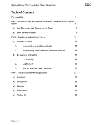 Getting Started With Hyperledger Fabric (Blockchain)
Page 3 of 51
Table of Contents
Pre requisites 4
Part 1 - Use Blockchain as a Service on Bluemix Cloud and start a network
locally 5
a) Use Blockchain as a Service on the Cloud 5
b) Start a network locally 7
Part 2 - Create a smart contract in Java 14
a) Create a contract 15
1. Implementing overridden methods 22
2. Implementing initialization and invocation methods 24
b) Deployment and testing 27
1. Local testing 27
2. Deployment 28
3. Interact more with your chaincode 30
Part 3 – Develop the client side application 33
a) Initialization 33
b) Deployment 42
c) Queries 44
d) Invocations 45
e) Testing it ! 46
 