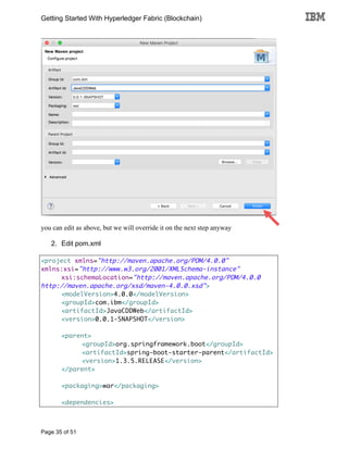 Getting Started With Hyperledger Fabric (Blockchain)
Page 35 of 51
you can edit as above, but we will override it on the next step anyway
2. Edit pom.xml
<project xmlns="http://maven.apache.org/POM/4.0.0"
xmlns:xsi="http://www.w3.org/2001/XMLSchema-instance"
xsi:schemaLocation="http://maven.apache.org/POM/4.0.0
http://maven.apache.org/xsd/maven-4.0.0.xsd">
<modelVersion>4.0.0</modelVersion>
<groupId>com.ibm</groupId>
<artifactId>JavaCDDWeb</artifactId>
<version>0.0.1-SNAPSHOT</version>
<parent>
<groupId>org.springframework.boot</groupId>
<artifactId>spring-boot-starter-parent</artifactId>
<version>1.3.5.RELEASE</version>
</parent>
<packaging>war</packaging>
<dependencies>
 