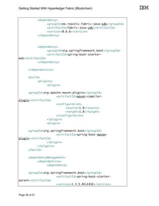 Getting Started With Hyperledger Fabric (Blockchain)
Page 36 of 51
<dependency>
<groupId>me.reactiv.fabric-java-sdk</groupId>
<artifactId>fabric-java-sdk</artifactId>
<version>0.6.6</version>
</dependency>
<dependency>
<groupId>org.springframework.boot</groupId>
<artifactId>spring-boot-starter-
web</artifactId>
</dependency>
</dependencies>
<build>
<plugins>
<plugin>
<groupId>org.apache.maven.plugins</groupId>
<artifactId>maven-compiler-
plugin</artifactId>
<configuration>
<source>1.8</source>
<target>1.8</target>
</configuration>
</plugin>
<plugin>
<groupId>org.springframework.boot</groupId>
<artifactId>spring-boot-maven-
plugin</artifactId>
</plugin>
</plugins>
</build>
<dependencyManagement>
<dependencies>
<dependency>
<groupId>org.springframework.boot</groupId>
<artifactId>spring-boot-starter-
parent</artifactId>
<version>1.3.5.RELEASE</version>
 