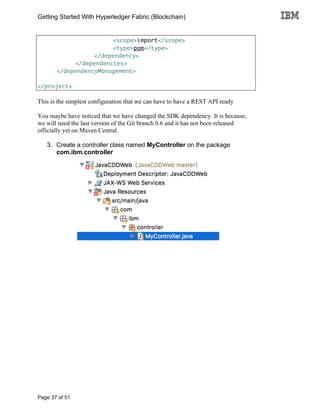 Getting Started With Hyperledger Fabric (Blockchain)
Page 37 of 51
<scope>import</scope>
<type>pom</type>
</dependency>
</dependencies>
</dependencyManagement>
</project>
This is the simplest configuration that we can have to have a REST API ready
You maybe have noticed that we have changed the SDK dependency. It is because,
we will need the last version of the Git branch 0.6 and it has not been released
officially yet on Maven Central.
3. Create a controller class named MyController on the package
com.ibm.controller
 