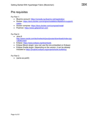 Getting Started With Hyperledger Fabric (Blockchain)
Page 4 of 51
Pre requisites
For Part 1:
• Bluemix account: https://console.ng.bluemix.net/registration
• Docker: https://docs.docker.com/engine/installation/#platform-support-
matrix
• Docker compose: https://docs.docker.com/compose/install
• Postman: https://www.getpostman.com
For Part 2:
• Java 8:
http://www.oracle.com/technetwork/java/javase/downloads/index-jsp-
138363.html
• Eclipse: https://www.eclipse.org/downloads
• Eclipse Maven plugin: (you can use the one embedded on Eclipse)
• Eclipse Gradle plugin: (depending on the version, it can be already
included or https://projects.eclipse.org/projects/tools.buildship)
For Part 3:
• (same as part2)
 