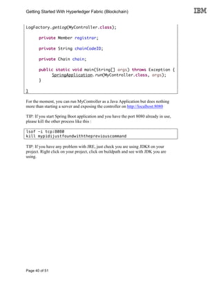 Getting Started With Hyperledger Fabric (Blockchain)
Page 40 of 51
LogFactory.getLog(MyController.class);
private Member registrar;
private String chainCodeID;
private Chain chain;
public static void main(String[] args) throws Exception {
SpringApplication.run(MyController.class, args);
}
}
For the moment, you can run MyController as a Java Application but does nothing
more than starting a server and exposing the controller on http://localhost:8080
TIP: If you start Spring Boot application and you have the port 8080 already in use,
please kill the other process like this :
lsof -i tcp:8080
kill mypidijustfoundwiththepreviouscommand
TIP: If you have any problem with JRE, just check you are using JDK8 on your
project. Right click on your project, click on buildpath and see with JDK you are
using.
 