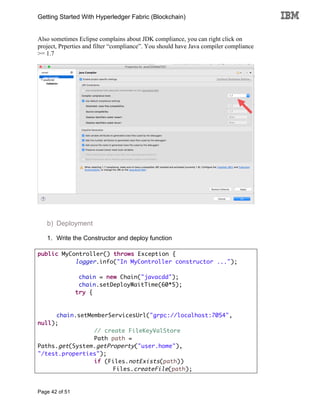 Getting Started With Hyperledger Fabric (Blockchain)
Page 42 of 51
Also sometimes Eclipse complains about JDK compliance, you can right click on
project, Prperties and filter “compliance”. You should have Java compiler compliance
>= 1.7
b) Deployment
1. Write the Constructor and deploy function
public MyController() throws Exception {
logger.info("In MyController constructor ...");
chain = new Chain("javacdd");
chain.setDeployWaitTime(60*5);
try {
chain.setMemberServicesUrl("grpc://localhost:7054",
null);
// create FileKeyValStore
Path path =
Paths.get(System.getProperty("user.home"),
"/test.properties");
if (Files.notExists(path))
Files.createFile(path);
 