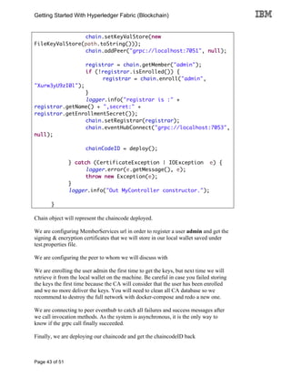Getting Started With Hyperledger Fabric (Blockchain)
Page 43 of 51
chain.setKeyValStore(new
FileKeyValStore(path.toString()));
chain.addPeer("grpc://localhost:7051", null);
registrar = chain.getMember("admin");
if (!registrar.isEnrolled()) {
registrar = chain.enroll("admin",
"Xurw3yU9zI0l");
}
logger.info("registrar is :" +
registrar.getName() + ",secret:" +
registrar.getEnrollmentSecret());
chain.setRegistrar(registrar);
chain.eventHubConnect("grpc://localhost:7053",
null);
chainCodeID = deploy();
} catch (CertificateException | IOException e) {
logger.error(e.getMessage(), e);
throw new Exception(e);
}
logger.info("Out MyController constructor.");
}
Chain object will represent the chaincode deployed.
We are configuring MemberServices url in order to register a user admin and get the
signing & encryption certificates that we will store in our local wallet saved under
test.properties file.
We are configuring the peer to whom we will discuss with
We are enrolling the user admin the first time to get the keys, but next time we will
retrieve it from the local wallet on the machine. Be careful in case you failed storing
the keys the first time because the CA will consider that the user has been enrolled
and we no more deliver the keys. You will need to clean all CA database so we
recommend to destroy the full network with docker-compose and redo a new one.
We are connecting to peer eventhub to catch all failures and success messages after
we call invocation methods. As the system is asynchronous, it is the only way to
know if the grpc call finally succeeded.
Finally, we are deploying our chaincode and get the chaincodeID back
 