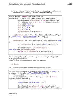 Getting Started With Hyperledger Fabric (Blockchain)
Page 44 of 51
2. Write the deploy function now. Use your path setting from Part 2 for
the setChaincodePath (e.g. “workspace”,”JavaCDD”).
String deploy() throws ChainCodeException,
NoAvailableTCertException, CryptoException, IOException {
DeployRequest deployRequest = new DeployRequest();
ArrayList<String> args = new ArrayList<String>();
args.add("init");
args.add("farmer");
args.add("10");
args.add("42");
deployRequest.setArgs(args);
deployRequest.setChaincodePath(Paths.get(System.getProper
ty("user.home"), "git", "JavaCDD").toString());
deployRequest.setChaincodeLanguage(ChaincodeLanguage.JAVA
);
deployRequest.setChaincodeName(chain.getName());
ChainCodeResponse chainCodeResponse =
registrar.deploy(deployRequest);
return chainCodeResponse.getChainCodeID();
}
We are building a DeployRequest and the registrar is submitting it to the peer (the
SDK signing under the hood)
Finally we return the chaincodeID that needs to be used later
c) Queries
Let’s write our query to obtain the total redeemed amount of a client
@RequestMapping(method = RequestMethod.GET, path = "/query",
produces = { MediaType.APPLICATION_JSON_VALUE })
@ResponseBody
String query(@RequestParam String clientName) throws
JsonProcessingException {
logger.info("Calling /query ...");
QueryRequest queryRequest = new QueryRequest();
ArrayList<String> args = new ArrayList<String>();
 