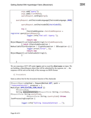 Getting Started With Hyperledger Fabric (Blockchain)
Page 45 of 51
args.add("query");
args.add(clientName);
queryRequest.setArgs(args);
queryRequest.setChaincodeLanguage(ChaincodeLanguage.JAVA)
;
queryRequest.setChaincodeID(chainCodeID);
try {
ChainCodeResponse chainCodeResponse =
registrar.query(queryRequest);
logger.info("End call /query.");
return new
ObjectMapper().writeValueAsString(chainCodeResponse);
} catch (ChainCodeException |
NoAvailableTCertException | CryptoException | IOException e) {
logger.error("Error", e);
return new
ObjectMapper().writeValueAsString(e);
}
}
We are exposing a GET API under /query and we need the client name on input. We
are building a QueryRequest object that will be submitted by the registrar, etc … the
response will be sent on the body of the message on JSON format
d) Invocations
Same as above but for the invocation function of the chaincode
@RequestMapping(method = RequestMethod.GET, path =
"/executeContract", produces = {
MediaType.APPLICATION_JSON_VALUE })
@ResponseBody
String executeContract(@RequestParam String clientName,
@RequestParam String postalCode,
@RequestParam String countryCode) throws
JsonProcessingException {
logger.info("Calling /executeContract ...");
 