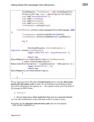 Getting Started With Hyperledger Fabric (Blockchain)
Page 46 of 51
InvokeRequest invokeRequest = new InvokeRequest();
ArrayList<String> args = new ArrayList<String>();
args.add("executeContract");
args.add(clientName);
args.add(postalCode);
args.add(countryCode);
invokeRequest.setArgs(args);
invokeRequest.setChaincodeLanguage(ChaincodeLanguage.JAVA
);
invokeRequest.setChaincodeID(chainCodeID);
invokeRequest.setChaincodeName(chain.getName());
try {
ChainCodeResponse chainCodeResponse =
registrar.invoke(invokeRequest);
logger.info("End call /executeContract.");
return new
ObjectMapper().writeValueAsString(chainCodeResponse);
} catch (ChainCodeException |
NoAvailableTCertException | CryptoException | IOException e) {
logger.error("Error", e);
return new
ObjectMapper().writeValueAsString(e);
}
}
We are exposing a GET API under /executeContract and we need the client name,
postal code and country code on input. We are building an InvokeRequest object
that will be submitted by the registrar, etc … the response will be sent on the body of
the message on JSON format
e) Testing it !
1. So you have now a client application that runs on a secured network.
Let’s do some modifications on the work done on Part1 to make it secure.
Remember the file /base/peer-unsecure-base.yaml, edit now this property:
- CORE_SECURITY_ENABLED=true
 