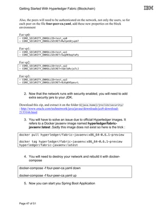 Getting Started With Hyperledger Fabric (Blockchain)
Page 47 of 51
Also, the peers will need to be authenticated on the network, not only the users, so for
each peer on the file four-peer-ca.yaml, add these new properties on the block
environment
For vp0:
- CORE_SECURITY_ENROLLID=test_vp0
- CORE_SECURITY_ENROLLSECRET=MwYpmSRjupbT
For vp1:
- CORE_SECURITY_ENROLLID=test_vp1
- CORE_SECURITY_ENROLLSECRET=5wgHK9qqYaPy
For vp2:
- CORE_SECURITY_ENROLLID=test_vp2
- CORE_SECURITY_ENROLLSECRET=vQelbRvja7cJ
For vp3:
- CORE_SECURITY_ENROLLID=test_vp3
- CORE_SECURITY_ENROLLSECRET=9LKqKH5peurL
2. Now that the network runs with security enabled, you will need to add
extra security jars to your JDK.
Download this zip, and extract it on the folder ${java.home}/jre/lib/security/
: http://www.oracle.com/technetwork/java/javase/downloads/jce8-download-
2133166.html
3. You will have to solve an issue due to official Hyperledger images. It
refers to a Docker javaenv image named hyperledger/fabric-
javaenv:latest .Sadly this image does not exist so here is the trick :
docker pull hyperledger/fabric-javaenv:x86_64-0.6.1-preview
docker tag hyperledger/fabric-javaenv:x86_64-0.6.1-preview
hyperledger/fabric-javaenv:latest
4. You will need to destroy your network and rebuild it with docker-
compose
docker-compose -f four-peer-ca.yaml down
docker-compose -f four-peer-ca.yaml up
5. Now you can start you Spring Boot Application
 