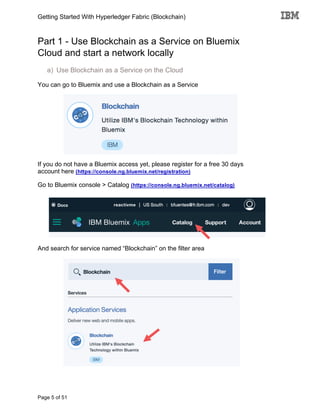 Getting Started With Hyperledger Fabric (Blockchain)
Page 5 of 51
Part 1 - Use Blockchain as a Service on Bluemix
Cloud and start a network locally
a) Use Blockchain as a Service on the Cloud
You can go to Bluemix and use a Blockchain as a Service
If you do not have a Bluemix access yet, please register for a free 30 days
account here (https://console.ng.bluemix.net/registration)
Go to Bluemix console > Catalog (https://console.ng.bluemix.net/catalog)
And search for service named “Blockchain” on the filter area
 
