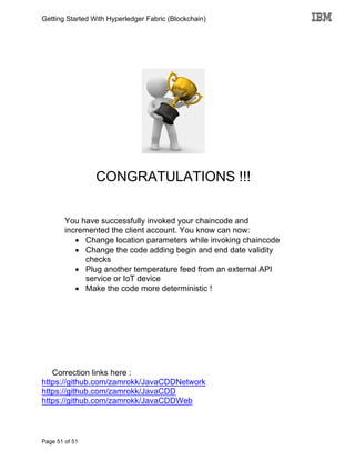 Getting Started With Hyperledger Fabric (Blockchain)
Page 51 of 51
CONGRATULATIONS !!!
You have successfully invoked your chaincode and
incremented the client account. You know can now:
• Change location parameters while invoking chaincode
• Change the code adding begin and end date validity
checks
• Plug another temperature feed from an external API
service or IoT device
• Make the code more deterministic !
Correction links here :
https://github.com/zamrokk/JavaCDDNetwork
https://github.com/zamrokk/JavaCDD
https://github.com/zamrokk/JavaCDDWeb
 