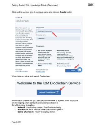 Getting Started With Hyperledger Fabric (Blockchain)
Page 6 of 51
Click on the service, give it a unique name and click on Create button
When finished, click on Launch Dashboard
Bluemix has created for you a Blockchain network of 4 peers to let you focus
on developing smart contract applications on top of it.
Scroll the menu to explore:
- Network: 4 validating peers + Certificate Authority
- Blockchain: local view on the Blockchain for peer 0
- Demo Chaincode: Ready to deploy demos
 