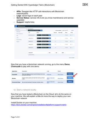 Getting Started With Hyperledger Fabric (Blockchain)
Page 7 of 51
- APIs: Swagger-like HTTP call interactions with Blockchain
network/peers
- Logs: server logs on each peer
- Service Status: service info to let you know maintenance and service
upgrades
- Support: helpful links
Now that you have a blockchain network running, go to the menu Demo
Chaincode to play with one demo
b) Start a network locally
Now that you have tested a Blockchain on the Cloud, let’s do the same on
your machine. We will explain a little bit more the way to deploy your own
Blockchain network
Install Docker on your machine:
https://docs.docker.com/engine/installation/#platform-support-matrix
 