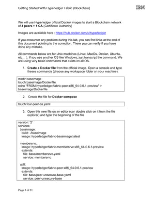 Getting Started With Hyperledger Fabric (Blockchain)
Page 8 of 51
We will use Hyperledger official Docker images to start a Blockchain network
of 4 peers + 1 CA (Certificate Authority)
Images are available here : https://hub.docker.com/u/hyperledger
If you encounter any problem during this lab, you can find links at the end of
this document pointing to the correction. There you can verify if you have
done any mistake.
All commands below are for Unix machines (Linux, MacOs, Debian, Ubuntu,
etc… ). If you use another OS like Windows, just transcript the command. We
are using very basic commands that exists on all OS.
1. Create a Docker file from the official image. Open a console and type
theses commands (choose any workspace folder on your machine)
mkdir baseimage
touch baseimage/Dockerfile
echo "FROM hyperledger/fabric-peer:x86_64-0.6.1-preview" >
baseimage/Dockerfile
2. Create the file for Docker compose
touch four-peer-ca.yaml
3. Open this new file on an editor (can double click on it from the file
explorer) and type the beginning of the file
version: '2'
services:
baseimage:
build: ./baseimage
image: hyperledger/fabric-baseimage:latest
membersrvc:
image: hyperledger/fabric-membersrvc:x86_64-0.6.1-preview
extends:
file: base/membersrvc.yaml
service: membersrvc
vp0:
image: hyperledger/fabric-peer:x86_64-0.6.1-preview
extends:
file: base/peer-unsecure-base.yaml
service: peer-unsecure-base
 