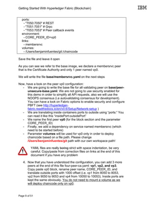 Getting Started With Hyperledger Fabric (Blockchain)
Page 9 of 51
ports:
- "7050:7050" # REST
- "7051:7051" # Grpc
- "7053:7053" # Peer callback events
environment:
- CORE_PEER_ID=vp0
links:
- membersrvc
volumes:
- /Users/benjaminfuentes/git:/chaincode
Save the file and leave it open
As you can see we refer to the base image, we declare a membersrvc peer
that is the Certificate Authority and only 1 peer named vp0.
We will write the file base/membersrvc.yaml on the next steps
Now, have a look on the peer vp0 configuration:
- We are going to write the base file for all validating peer on base/peer-
unsecure-base.yaml. We are not going to use security enabled for
this demo in order to simplify all API requests, also we will use the
NOOPS consensus (i.e autovalidating consensus for development).
You can have a look on Fabric options to enable security and configure
PBFT (see http://hyperledger-
fabric.readthedocs.io/en/v0.6/Setup/Network-setup )
- We are translating inside containers ports to outside using “ports:” You
can read it like this “insidePort:outsidePort”
- We name the first peer vp0 (for the block section and the parameter
CORE_PEER_ID)
- Finally, we add a dependency on service named membersrvc (which
need to be started before)
- Parameter volumes will be used for vp0 only in order to deploy
chaincode based on a file path. Please change
/Users/benjaminfuentes/git path with our own workspace path!
YAML files are really boring strict with space indentation, be very
careful. Copy/paste from correction files on links at the end of this
document if you have any problem
4. Now that you have understood the configuration, you can add 3 more
peers at the end of this file four-peer-ca.yaml: vp1, vp2, and vp3.
Copy paste vp0 block, rename peer name, CORE_PEER_ID, and
translate outside ports with 1000 offset (i.e. vp1 from 8050 to 8053,
vp2 from 9050 to 9053 and vp4 from 10050 to 10053). Inside ports are
kept the same obviously. You do not need to mount a volume as we
will deploy chaincode only on vp0.
 