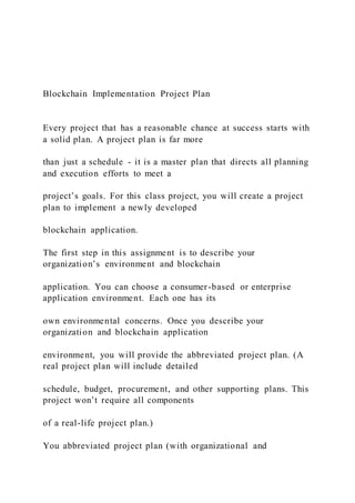 Blockchain Implementation Project Plan
Every project that has a reasonable chance at success starts with
a solid plan. A project plan is far more
than just a schedule - it is a master plan that directs all planning
and execution efforts to meet a
project’s goals. For this class project, you will create a project
plan to implement a newly developed
blockchain application.
The first step in this assignment is to describe your
organization’s environment and blockchain
application. You can choose a consumer-based or enterprise
application environment. Each one has its
own environmental concerns. Once you describe your
organization and blockchain application
environment, you will provide the abbreviated project plan. (A
real project plan will include detailed
schedule, budget, procurement, and other supporting plans. This
project won’t require all components
of a real-life project plan.)
You abbreviated project plan (with organizational and
 