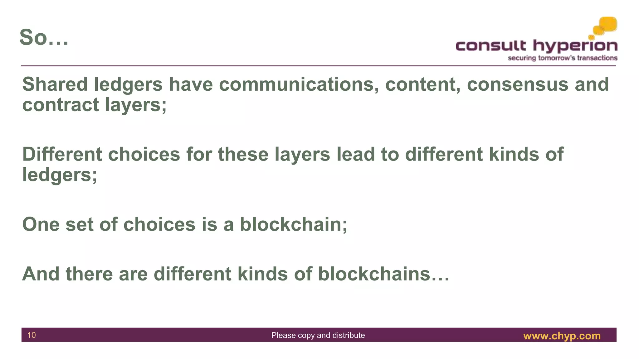 www.chyp.comPlease copy and distribute
So…
10
Shared ledgers have communications, content, consensus and
contract layers;
Different choices for these layers lead to different kinds of
ledgers;
One set of choices is a blockchain;
And there are different kinds of blockchains…
 