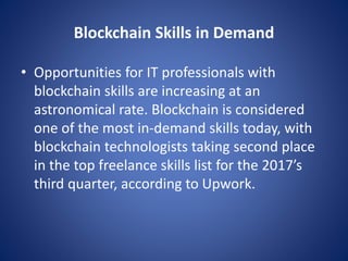Blockchain Skills in Demand
• Opportunities for IT professionals with
blockchain skills are increasing at an
astronomical rate. Blockchain is considered
one of the most in-demand skills today, with
blockchain technologists taking second place
in the top freelance skills list for the 2017’s
third quarter, according to Upwork.
 