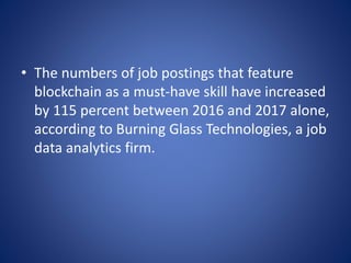 • The numbers of job postings that feature
blockchain as a must-have skill have increased
by 115 percent between 2016 and 2017 alone,
according to Burning Glass Technologies, a job
data analytics firm.
 