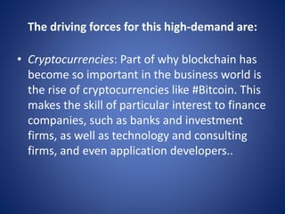 The driving forces for this high-demand are:
• Cryptocurrencies: Part of why blockchain has
become so important in the business world is
the rise of cryptocurrencies like #Bitcoin. This
makes the skill of particular interest to finance
companies, such as banks and investment
firms, as well as technology and consulting
firms, and even application developers..
 