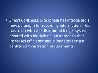 • Smart Contracts: Blockchain has introduced a
new paradigm for recording information. This
has to do with the distributed ledger systems
created with blockchain, an approach that
increases efficiency and eliminates certain
central administration requirements.
 