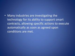 • Many industries are investigating the
technology for its ability to support smart
contracts, allowing specific actions to execute
automatically as soon as agreed upon
conditions are met.
 