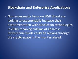 Blockchain and Enterprise Applications
• Numerous major firms on Wall Street are
looking to exponentially increase their
experimentation with blockchain technologies
in 2018, meaning trillions of dollars in
institutional funds could be moving through
the crypto space in the months ahead.
 